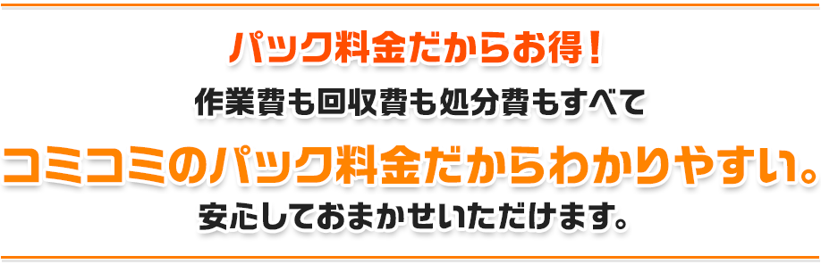 パック料金だからお得!作業費も回収費も処分費もすべてコミコミのパック料金だからわかりやすい。安心しておまかせいただけます。